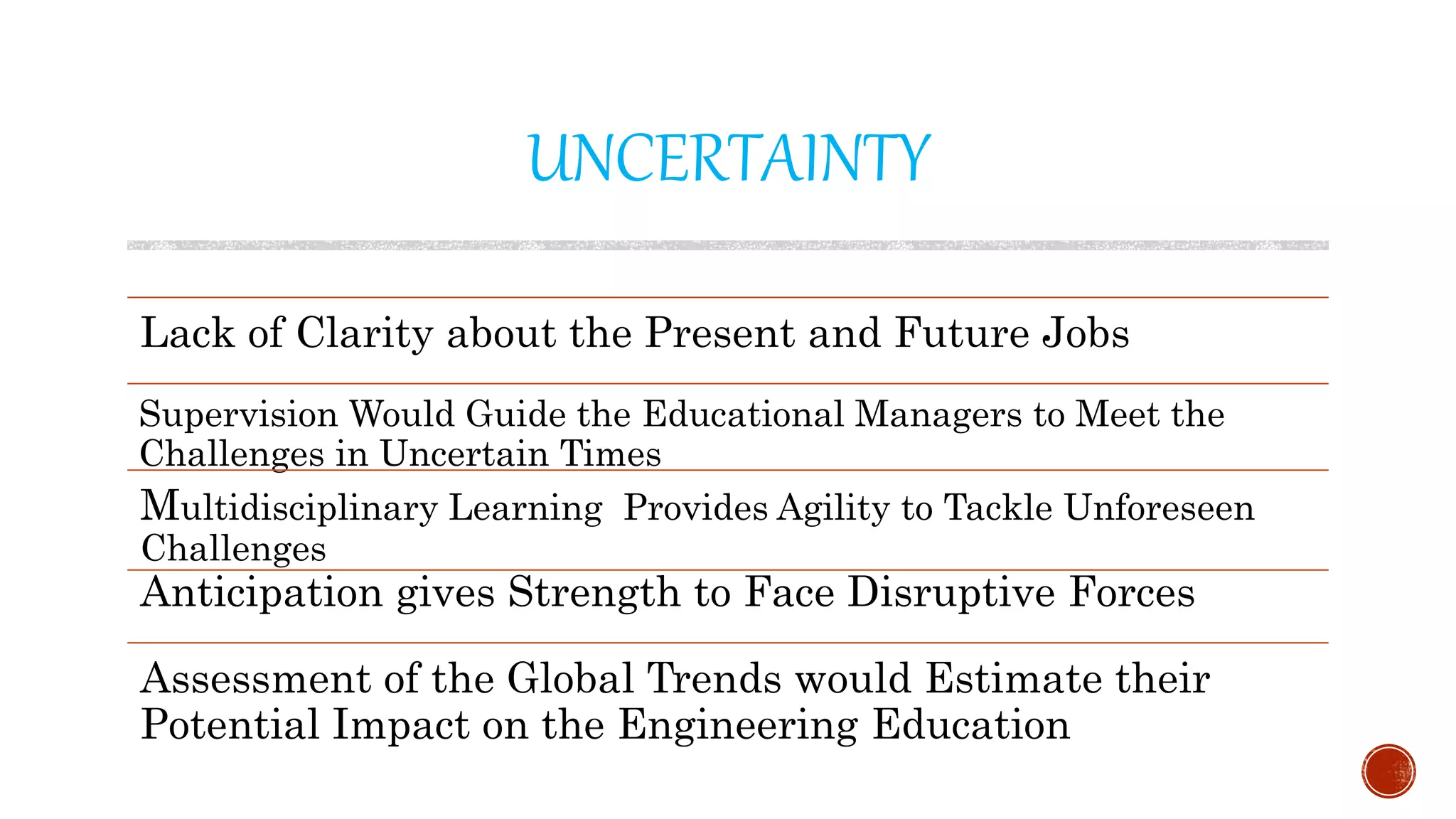 UNCERTAINTY
Lack of Clarity about the Present and Future Jobs
Supervision Would Guide the Educational Managers to Meet the
Challenges in Uncertain Times
Multidisciplinary Learning Provides Agility to Tackle Unforeseen
Challenges
Anticipation gives Strength to Face Disruptive Forces
Assessment of the Global Trends would Estimate their
Potential Impact on the Engineering Education
 