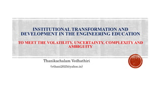 INSTITUTIONAL TRANSFORMATION AND
DEVELOPMENT IN THE ENGINEERING EDUCATION
TO MEET THE VOLATILITY, UNCERTAINTY, COMPLEXITY AND
AMBIGUITY
Thanikachalam Vedhathiri
(vthani2025@yahoo.in)
 