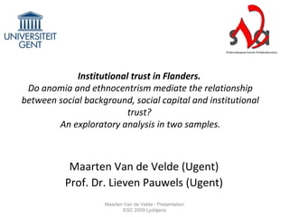 Institutional trust in Flanders.
Do anomia and ethnocentrism mediate the relationship
between social background, social capital and institutional
trust?
An exploratory analysis in two samples.
Maarten Van de Velde (Ugent)
Prof. Dr. Lieven Pauwels (Ugent)
Maarten Van de Velde - Presentation
ESC 2009 Ljubljana
 