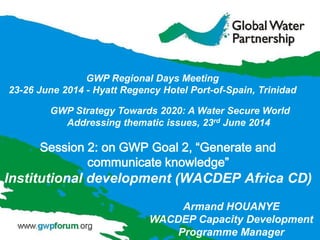 GWP Strategy Towards 2020: A Water Secure World
Addressing thematic issues, 23rd June 2014
GWP Regional Days Meeting
23-26 June 2014 - Hyatt Regency Hotel Port-of-Spain, Trinidad
Armand HOUANYE
WACDEP Capacity Development
Programme Manager
Session 2: on GWP Goal 2, “Generate and
communicate knowledge”
Institutional development (WACDEP Africa CD)
 