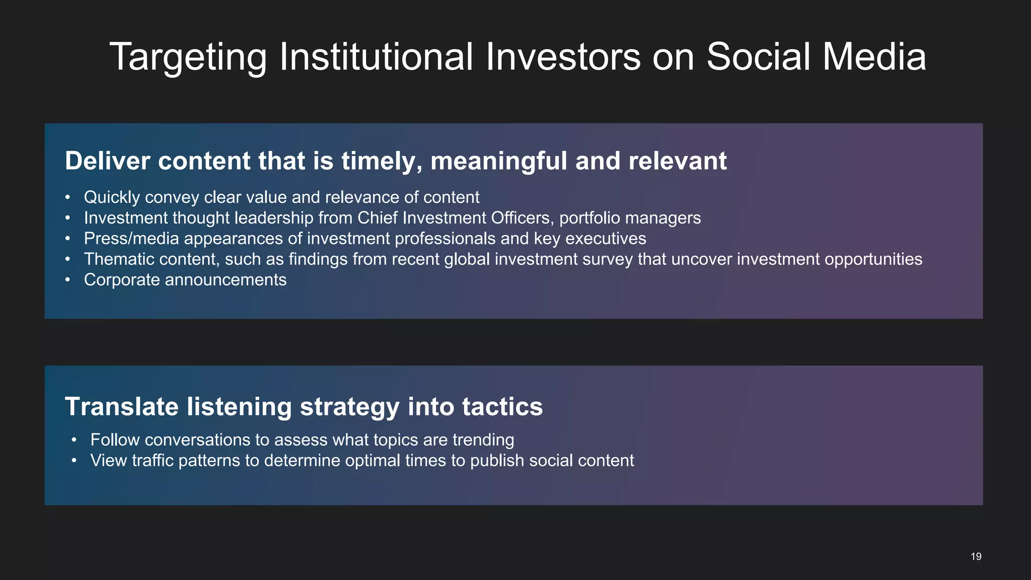 19
Targeting Institutional Investors on Social Media
Deliver content that is timely, meaningful and relevant
• Quickly convey clear value and relevance of content
• Investment thought leadership from Chief Investment Officers, portfolio managers
• Press/media appearances of investment professionals and key executives
• Thematic content, such as findings from recent global investment survey that uncover investment opportunities
• Corporate announcements
Translate listening strategy into tactics
• Follow conversations to assess what topics are trending
• View traffic patterns to determine optimal times to publish social content
 