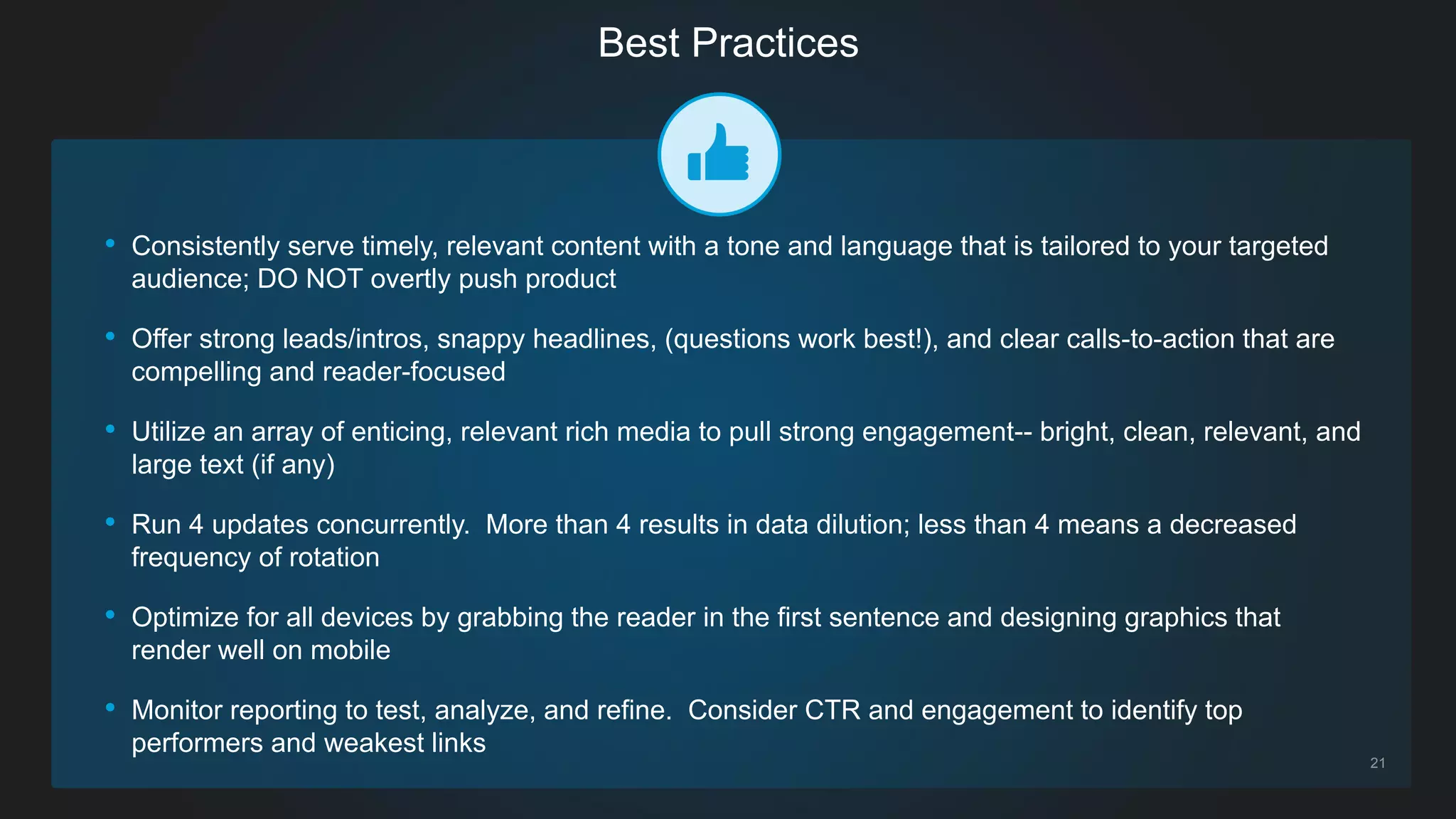 21
• Consistently serve timely, relevant content with a tone and language that is tailored to your targeted
audience; DO NOT overtly push product
• Offer strong leads/intros, snappy headlines, (questions work best!), and clear calls-to-action that are
compelling and reader-focused
• Utilize an array of enticing, relevant rich media to pull strong engagement-- bright, clean, relevant, and
large text (if any)
• Run 4 updates concurrently. More than 4 results in data dilution; less than 4 means a decreased
frequency of rotation
• Optimize for all devices by grabbing the reader in the first sentence and designing graphics that
render well on mobile
• Monitor reporting to test, analyze, and refine. Consider CTR and engagement to identify top
performers and weakest links
Best Practices
 