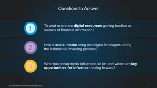 To what extent are digital resources gaining traction as
sources of financial information?
How is social media being leveraged for insights during
the institutional investing process?
What has social media influenced so far, and where are key
opportunities for influence moving forward?
1
3
2
3
Questions to Answer
Source: LinkedIn and Greenwich Associates, 2015
 