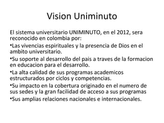 Vision Uniminuto
El sistema universitario UNIMINUTO, en el 2012, sera
reconocido en colombia por:
•Las vivencias espirituales y la presencia de Dios en el
ambito universitario.
•Su soporte al desarrollo del pais a traves de la formacion
en educacion para el desarrollo.
•La alta calidad de sus programas academicos
estructurados por ciclos y competencias.
•Su impacto en la cobertura originado en el numero de
sus sedes y la gran facilidad de acceso a sus programas
•Sus amplias relaciones nacionales e internacionales.
 