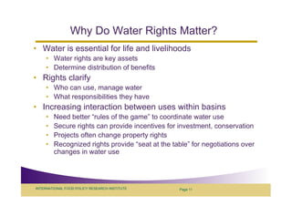 Why Do Water Rights Matter?
• Water is essential for life and livelihoods
     • Water rights are key assets
     • Determine distribution of benefits
• Rights clarify
     • Who can use, manage water
     • What responsibilities they have
• Increasing interaction between uses within basins
     •   Need better “rules of the game” to coordinate water use
     •   Secure rights can provide incentives for investment, conservation
     •   Projects often change property rights
     •   Recognized rights provide “seat at the table” for negotiations over
         changes in water use




INTERNATIONAL FOOD POLICY RESEARCH INSTITUTE      Page 11
 