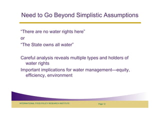 Need to Go Beyond Simplistic Assumptions

 “There are no water rights here”
 or
 “The State owns all water”

 Careful analysis reveals multiple types and holders of
   water rights
 Important implications for water management—equity,
   efficiency, environment




INTERNATIONAL FOOD POLICY RESEARCH INSTITUTE   Page 12
 