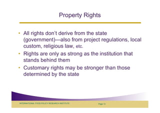 Property Rights

• All rights don’t derive from the state
  (government)—also from project regulations, local
  custom, religious law, etc.
• Rights are only as strong as the institution that
  stands behind them
• Customary rights may be stronger than those
  determined by the state




INTERNATIONAL FOOD POLICY RESEARCH INSTITUTE    Page 13
 