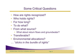 Some Critical Questions

  •   How are rights recognized?
  •   Who holds rights?
  •   For how long?
  •   To do what?
  •   From what source?
        • What about return flows and groundwater?
  • Transferable?
  • Environmental allocations?
     “sticks in the bundle of rights”


INTERNATIONAL FOOD POLICY RESEARCH INSTITUTE   Page 15
 