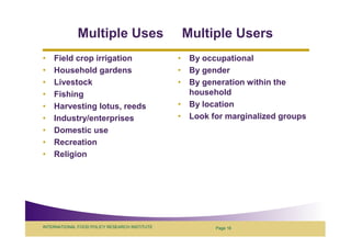 Multiple Uses                     Multiple Users
•   Field crop irrigation                      • By occupational
•   Household gardens                          • By gender
•   Livestock                                  • By generation within the
•   Fishing                                      household
•   Harvesting lotus, reeds                    • By location
•   Industry/enterprises                       • Look for marginalized groups
•   Domestic use
•   Recreation
•   Religion




INTERNATIONAL FOOD POLICY RESEARCH INSTITUTE           Page 16
 