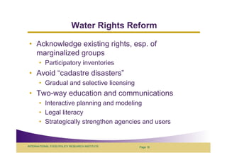 Water Rights Reform

 • Acknowledge existing rights, esp. of
   marginalized groups
       • Participatory inventories
 • Avoid “cadastre disasters”
       • Gradual and selective licensing
 • Two-way education and communications
       • Interactive planning and modeling
       • Legal literacy
       • Strategically strengthen agencies and users


INTERNATIONAL FOOD POLICY RESEARCH INSTITUTE   Page 18
 