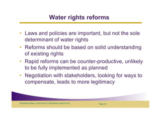 Water rights reforms

• Laws and policies are important, but not the sole
  determinant of water rights
• Reforms should be based on solid understanding
  of existing rights
• Rapid reforms can be counter-productive, unlikely
  to be fully implemented as planned
• Negotiation with stakeholders, looking for ways to
  compensate, leads to more legitimacy


INTERNATIONAL FOOD POLICY RESEARCH INSTITUTE   Page 19
 