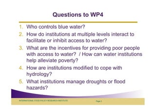 Questions to WP4
1. Who controls blue water?
2. How do institutions at multiple levels interact to
   facilitate or inhibit access to water?
3. What are the incentives for providing poor people
   with access to water? / How can water institutions
   help alleviate poverty?
4. How are institutions modified to cope with
   hydrology?
5. What institutions manage droughts or flood
   hazards?

INTERNATIONAL FOOD POLICY RESEARCH INSTITUTE   Page 2
 