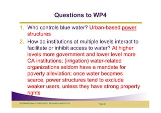 Questions to WP4
1. Who controls blue water? Urban-based power
   structures
2. How do institutions at multiple levels interact to
   facilitate or inhibit access to water? At higher
   levels more government and lower level more
   CA institutions; (irrigation) water-related
   organizations seldom have a mandate for
   poverty alleviation; once water becomes
   scarce, power structures tend to exclude
   weaker users, unless they have strong property
   rights
INTERNATIONAL FOOD POLICY RESEARCH INSTITUTE   Page 21
 