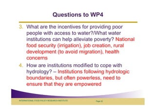 Questions to WP4
3. What are the incentives for providing poor
   people with access to water?/What water
   institutions can help alleviate poverty? National
   food security (irrigation), job creation, rural
   development (to avoid migration), health
   concerns
4. How are institutions modified to cope with
   hydrology? – Institutions following hydrologic
   boundaries, but often powerless, need to
   ensure that they are empowered


INTERNATIONAL FOOD POLICY RESEARCH INSTITUTE   Page 22
 
