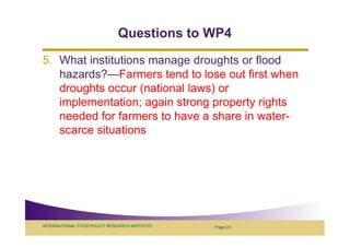 Questions to WP4
5. What institutions manage droughts or flood
   hazards?—Farmers tend to lose out first when
   droughts occur (national laws) or
   implementation; again strong property rights
   needed for farmers to have a share in water-
   scarce situations




INTERNATIONAL FOOD POLICY RESEARCH INSTITUTE   Page 23
 