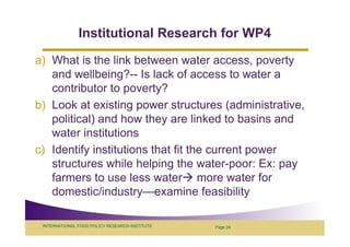 Institutional Research for WP4
a) What is the link between water access, poverty
   and wellbeing?-- Is lack of access to water a
   contributor to poverty?
b) Look at existing power structures (administrative,
   political) and how they are linked to basins and
   water institutions
c) Identify institutions that fit the current power
   structures while helping the water-poor: Ex: pay
   farmers to use less water more water for
   domestic/industry—examine feasibility

 INTERNATIONAL FOOD POLICY RESEARCH INSTITUTE   Page 24
 