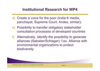 Institutional Research for WP4

d) Create a voice for the poor (India media,
   panchayat, Supreme Court; Andes, similar);
e) Possibility to transfer obligatory stakeholder
   consultation processes of developed countries
f) Alternatively, identify the possibility to generate
   alliances (Sabatier/Schlager); f.ex. Alliance with
   environmental organizations to protect
   biodiversity



INTERNATIONAL FOOD POLICY RESEARCH INSTITUTE   Page 25
 