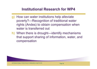 Institutional Research for WP4
g) How can water institutions help alleviate
   poverty?—Recognition of traditional water
   rights (Andes) to obtain compensation when
   water is transferred out
h) When there is drought—identify mechanisms
   that support sharing of information, water, and
   compensation




INTERNATIONAL FOOD POLICY RESEARCH INSTITUTE   Page 26
 