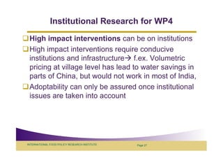Institutional Research for WP4
 High impact interventions can be on institutions
 High impact interventions require conducive
 institutions and infrastructure f.ex. Volumetric
 pricing at village level has lead to water savings in
 parts of China, but would not work in most of India,
 Adoptability can only be assured once institutional
 issues are taken into account




INTERNATIONAL FOOD POLICY RESEARCH INSTITUTE   Page 27
 