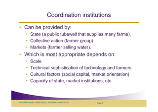 Coordination institutions
• Can be provided by:
      • State (a public tubewell that supplies many farms),
      • Collective action (farmer group)
      • Markets (farmer selling water).
• Which is most appropriate depends on:
      •   Scale
      •   Technical sophistication of technology and farmers
      •   Cultural factors (social capital, market orientation)
      •   Capacity of state, market institutions, etc.



INTERNATIONAL FOOD POLICY RESEARCH INSTITUTE   Page 5
 