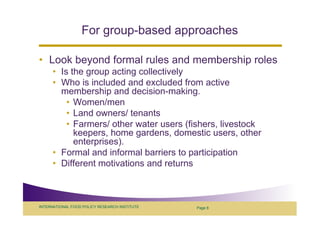 For group-based approaches

• Look beyond formal rules and membership roles
      • Is the group acting collectively
      • Who is included and excluded from active
        membership and decision-making.
          • Women/men
          • Land owners/ tenants
          • Farmers/ other water users (fishers, livestock
            keepers, home gardens, domestic users, other
            enterprises).
      • Formal and informal barriers to participation
      • Different motivations and returns



INTERNATIONAL FOOD POLICY RESEARCH INSTITUTE   Page 8
 