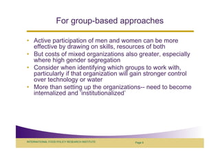 For group-based approaches

• Active participation of men and women can be more
  effective by drawing on skills, resources of both
• But costs of mixed organizations also greater, especially
  where high gender segregation
• Consider when identifying which groups to work with,
  particularly if that organization will gain stronger control
  over technology or water
• More than setting up the organizations-- need to become
  internalized and ‘institutionalized’




INTERNATIONAL FOOD POLICY RESEARCH INSTITUTE   Page 9
 