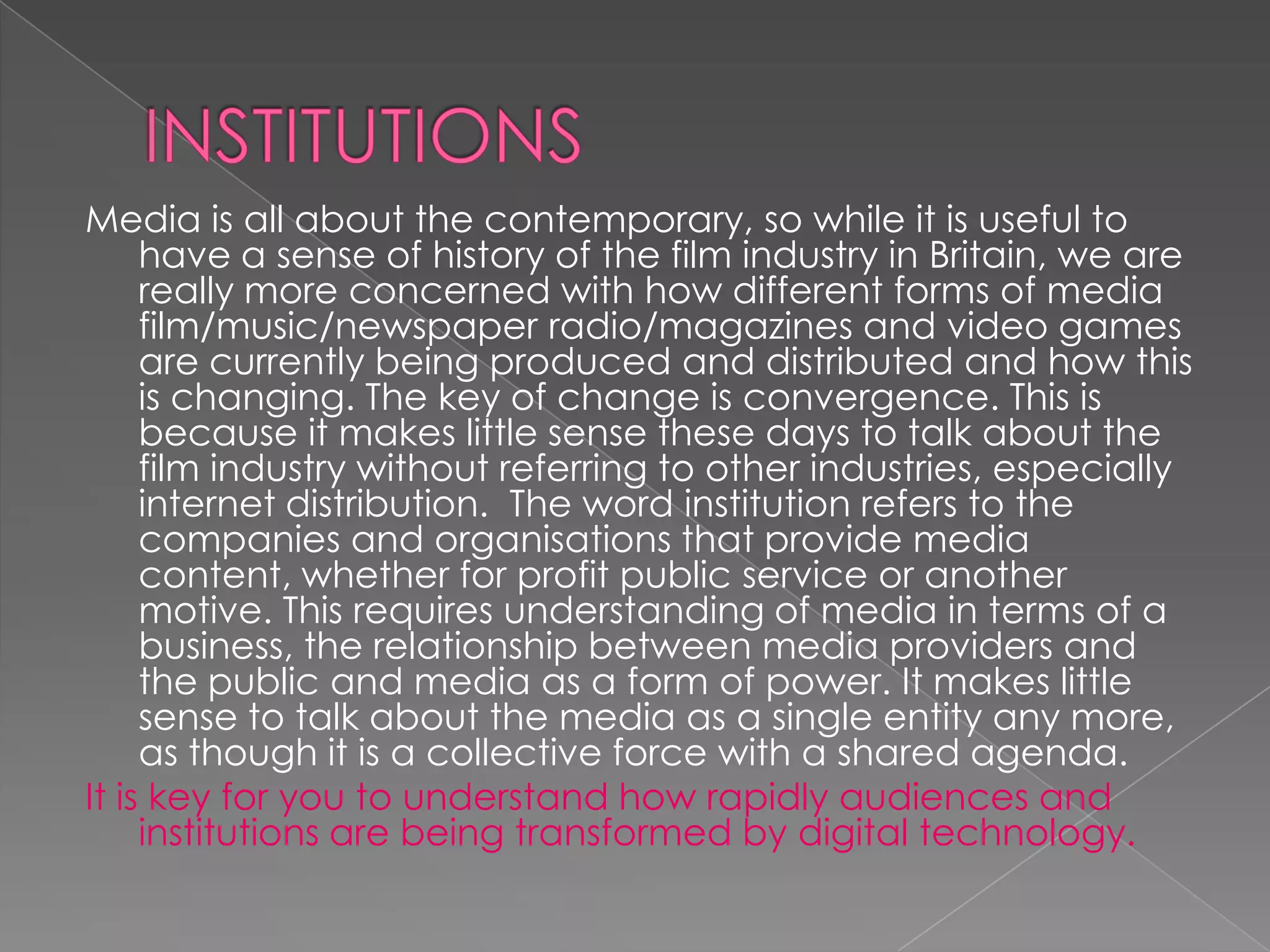 INSTITUTIONS Media is all about the contemporary, so while it is useful to have a sense of history of the film industry in Britain, we are really more concerned with how different forms of media film/music/newspaper radio/magazines and video games are currently being produced and distributed and how this is changing. The key of change is convergence. This is because it makes little sense these days to talk about the film industry without referring to other industries, especially internet distribution.  The word institution refers to the companies and organisations that provide media content, whether for profit public service or another motive. This requires understanding of media in terms of a business, the relationship between media providers and the public and media as a form of power. It makes little sense to talk about the media as a single entity any more, as though it is a collective force with a shared agenda. It is key for you to understand how rapidly audiences and institutions are being transformed by digital technology. 