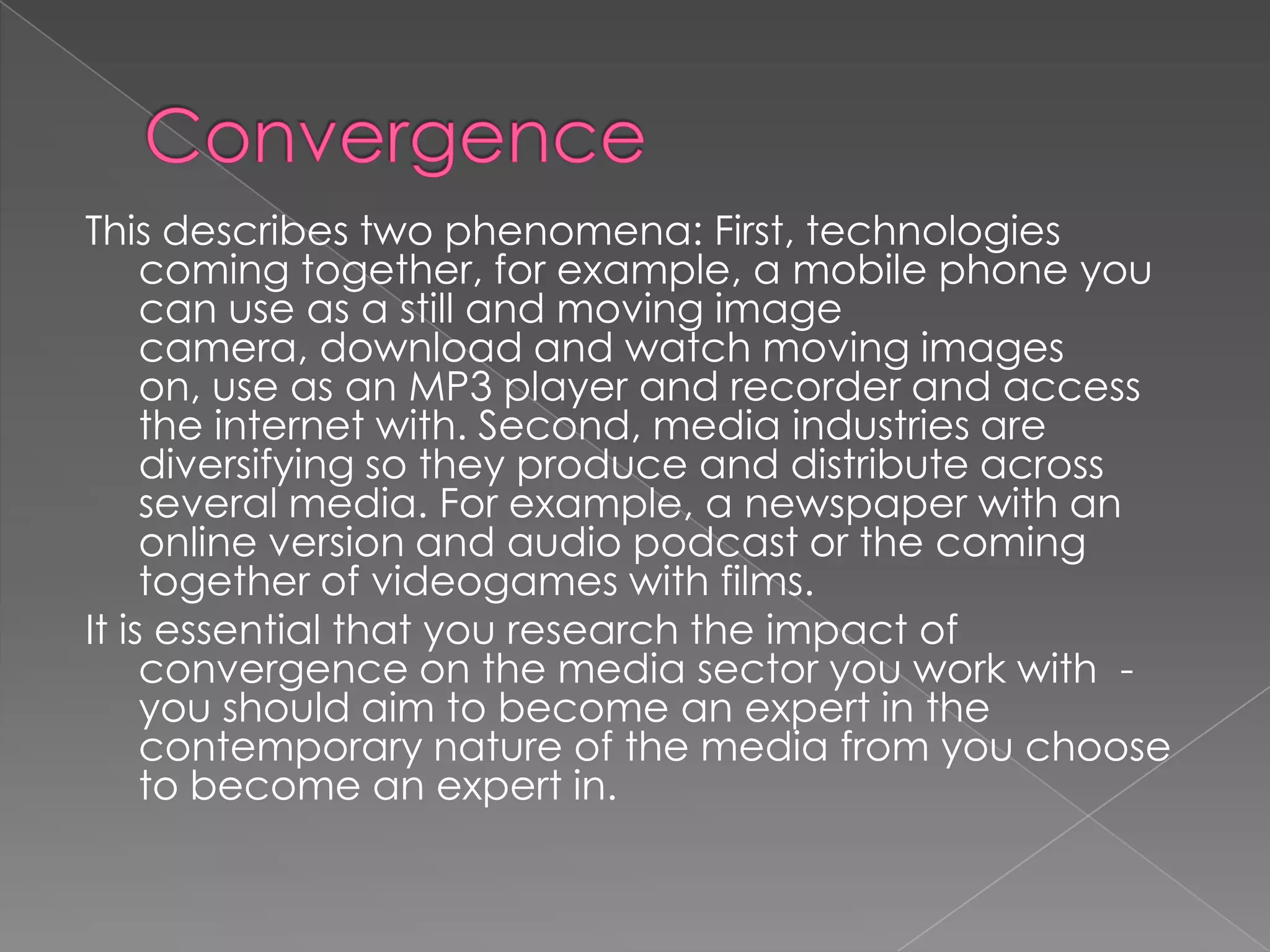ConvergenceThis describes two phenomena: First, technologies coming together, for example, a mobile phone you can use as a still and moving image camera, download and watch moving images on, use as an MP3 player and recorder and access the internet with. Second, media industries are diversifying so they produce and distribute across several media. For example, a newspaper with an online version and audio podcast or the coming together of videogames with films.It is essential that you research the impact of convergence on the media sector you work with  -  you should aim to become an expert in the contemporary nature of the media from you choose to become an expert in.  