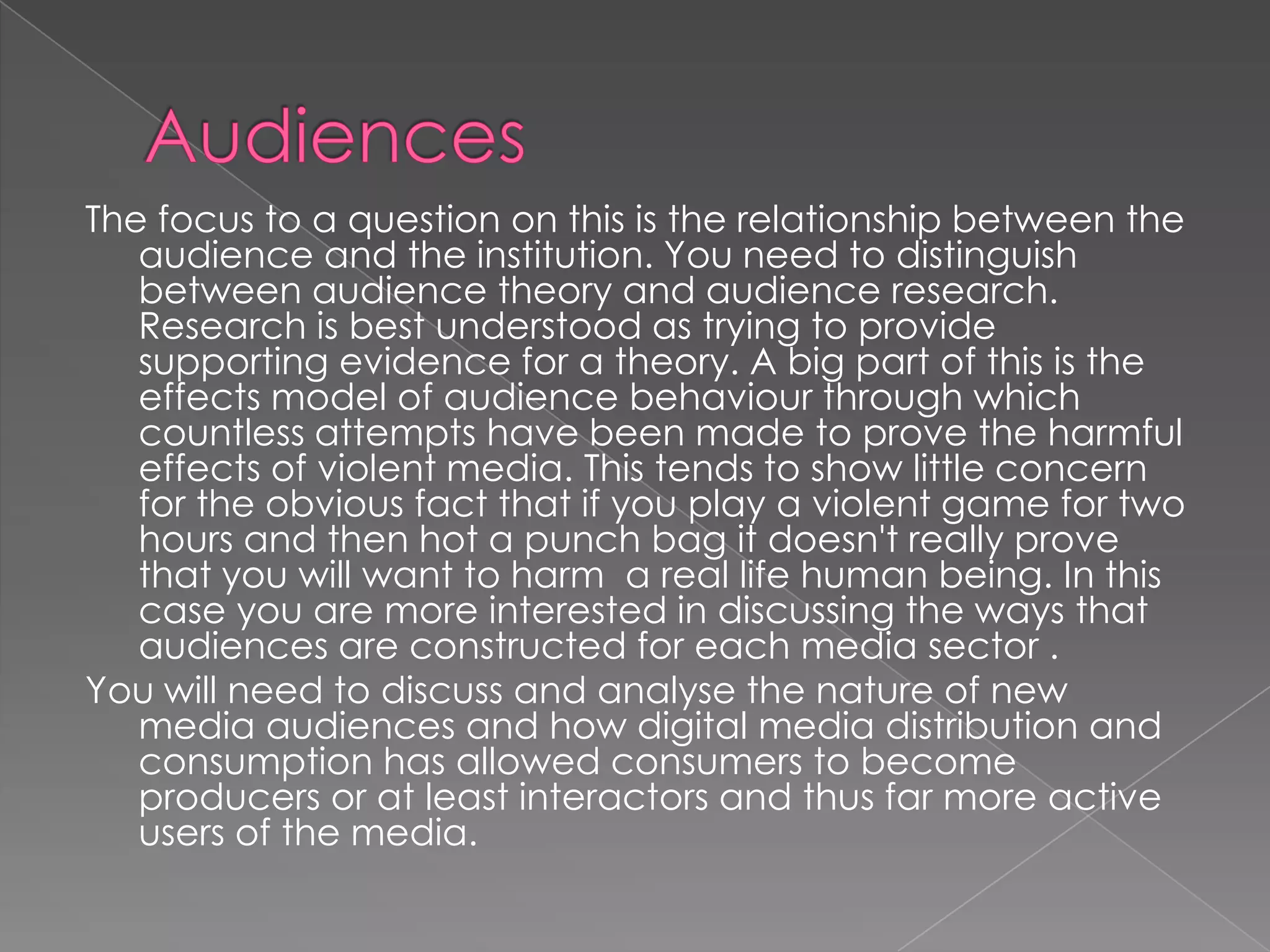 AudiencesThe focus to a question on this is the relationship between the audience and the institution. You need to distinguish between audience theory and audience research. Research is best understood as trying to provide supporting evidence for a theory. A big part of this is the effects model of audience behaviour through which countless attempts have been made to prove the harmful effects of violent media. This tends to show little concern for the obvious fact that if you play a violent game for two hours and then hot a punch bag it doesn't really prove that you will want to harm  a real life human being. In this case you are more interested in discussing the ways that audiences are constructed for each media sector . You will need to discuss and analyse the nature of new media audiences and how digital media distribution and consumption has allowed consumers to become producers or at least interactors and thus far more active users of the media. 