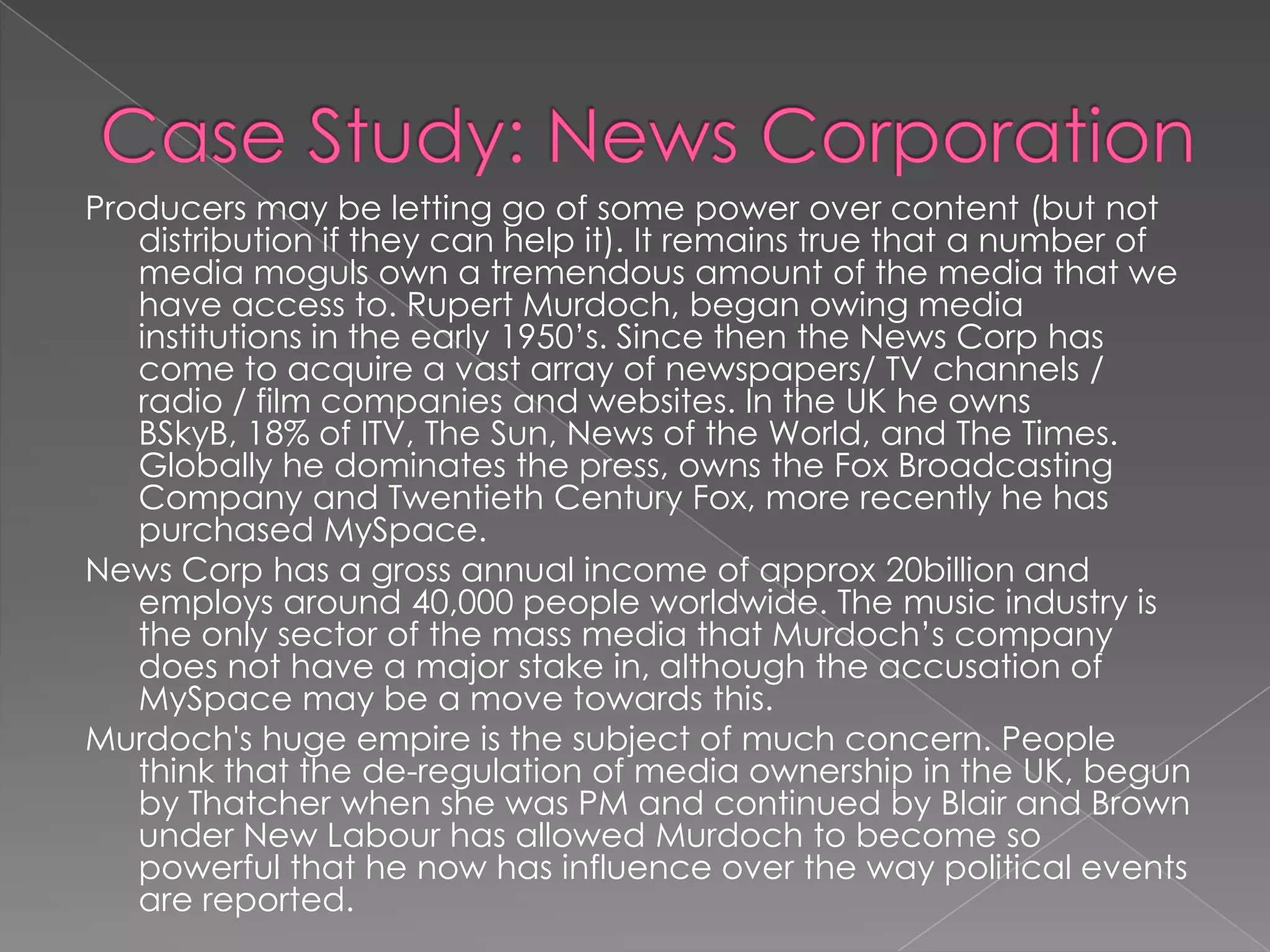 Case Study: News Corporation Producers may be letting go of some power over content (but not distribution if they can help it). It remains true that a number of media moguls own a tremendous amount of the media that we have access to. Rupert Murdoch, began owing media institutions in the early 1950’s. Since then the News Corp has come to acquire a vast array of newspapers/ TV channels / radio / film companies and websites. In the UK he owns BSkyB, 18% of ITV, The Sun, News of the World, and The Times. Globally he dominates the press, owns the Fox Broadcasting Company and Twentieth Century Fox, more recently he has purchased MySpace.News Corp has a gross annual income of approx 20billion and employs around 40,000 people worldwide. The music industry is the only sector of the mass media that Murdoch’s company does not have a major stake in, although the accusation of MySpace may be a move towards this. Murdoch's huge empire is the subject of much concern. People think that the de-regulation of media ownership in the UK, begun by Thatcher when she was PM and continued by Blair and Brown under New Labour has allowed Murdoch to become so powerful that he now has influence over the way political events are reported. 