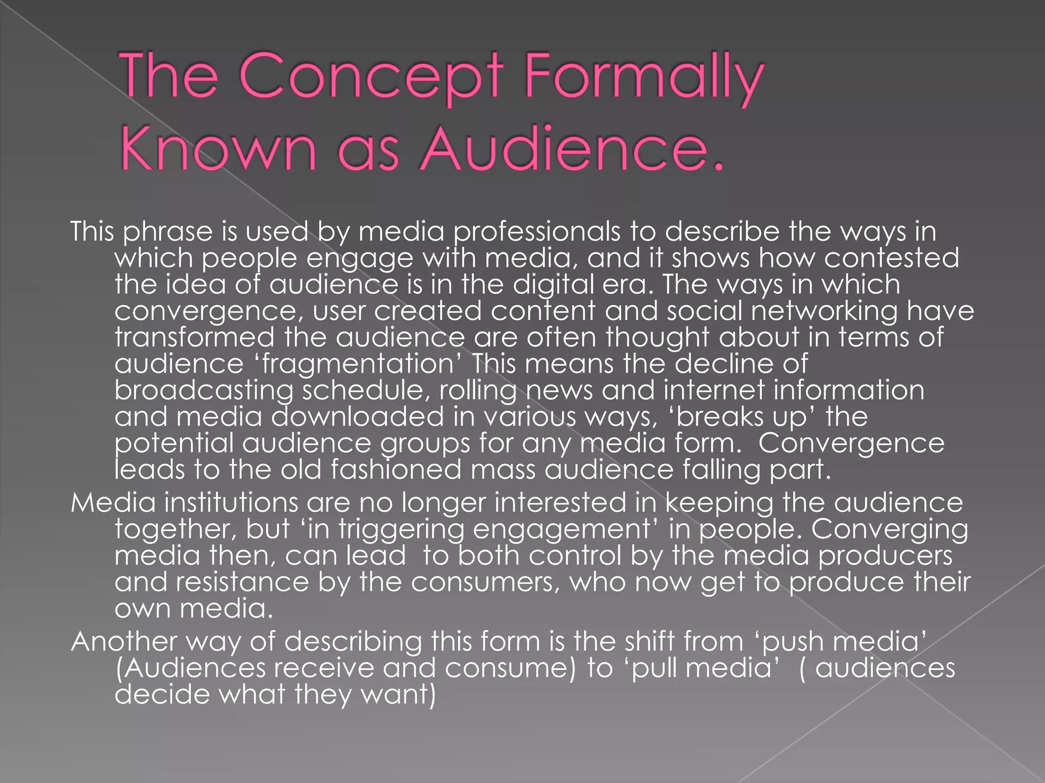 The Concept Formally Known as Audience. This phrase is used by media professionals to describe the ways in which people engage with media, and it shows how contested the idea of audience is in the digital era. The ways in which convergence, user created content and social networking have transformed the audience are often thought about in terms of audience ‘fragmentation’ This means the decline of broadcasting schedule, rolling news and internet information and media downloaded in various ways, ‘breaks up’ the potential audience groups for any media form.  Convergence leads to the old fashioned mass audience falling part. Media institutions are no longer interested in keeping the audience together, but ‘in triggering engagement’ in people. Converging media then, can lead  to both control by the media producers and resistance by the consumers, who now get to produce their own media. Another way of describing this form is the shift from ‘push media’ (Audiences receive and consume) to ‘pull media’  ( audiences decide what they want)