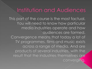 Institution and Audiences  This part of the course is the most factual. You will need to know how particular media industries operate and how audiences are formed.  Convergence means that today a lot of TV programmes, films and music exists across a range of media. And are products of several industries, with the result that the industries themselves are converging.  