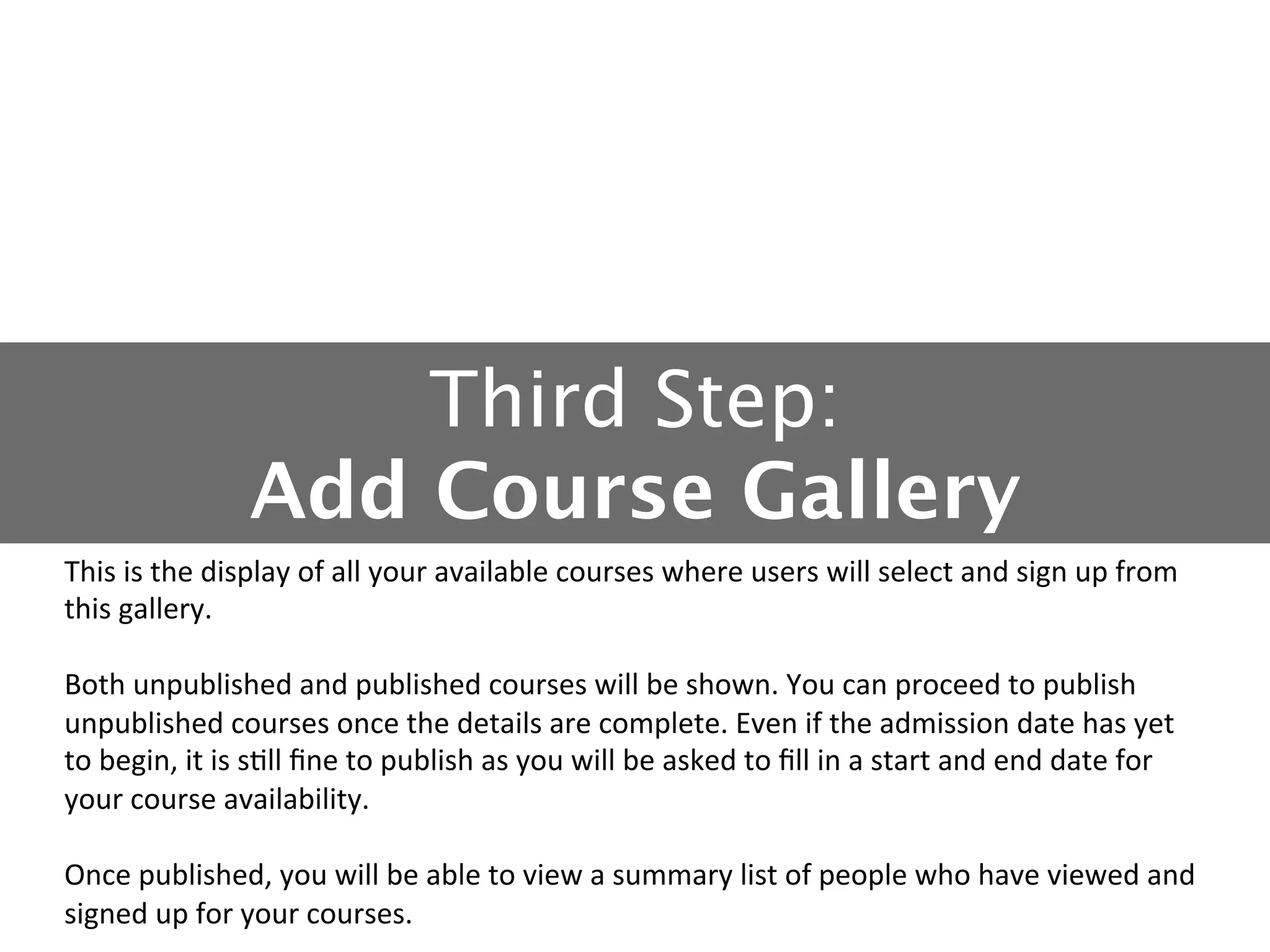 Third Step: 
Add Course Gallery
This	
  is	
  the	
  display	
  of	
  all	
  your	
  available	
  courses	
  where	
  users	
  will	
  select	
  and	
  sign	
  up	
  from	
  
this	
  gallery.	
  
	
  
Both	
  unpublished	
  and	
  published	
  courses	
  will	
  be	
  shown.	
  You	
  can	
  proceed	
  to	
  publish	
  
unpublished	
  courses	
  once	
  the	
  details	
  are	
  complete.	
  Even	
  if	
  the	
  admission	
  date	
  has	
  yet	
  
to	
  begin,	
  it	
  is	
  s5ll	
  ﬁne	
  to	
  publish	
  as	
  you	
  will	
  be	
  asked	
  to	
  ﬁll	
  in	
  a	
  start	
  and	
  end	
  date	
  for	
  
your	
  course	
  availability.	
  
	
  
Once	
  published,	
  you	
  will	
  be	
  able	
  to	
  view	
  a	
  summary	
  list	
  of	
  people	
  who	
  have	
  viewed	
  and	
  
signed	
  up	
  for	
  your	
  courses.	
  

 