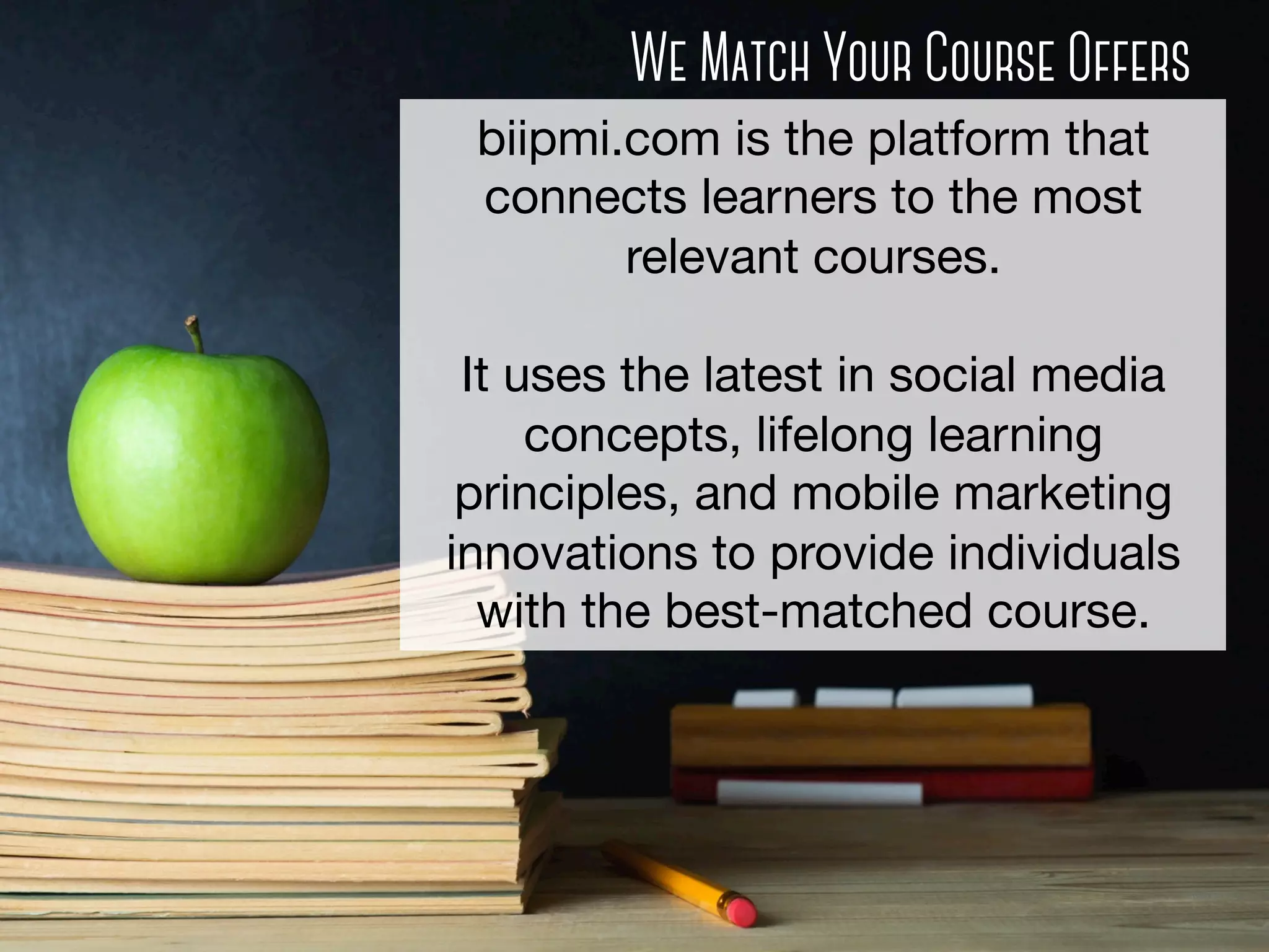 We Match Your Course Offers
biipmi.com is the platform that
connects learners to the most
relevant courses.

It uses the latest in social media
concepts, lifelong learning
principles, and mobile marketing
innovations to provide individuals
with the best-matched course. 

 