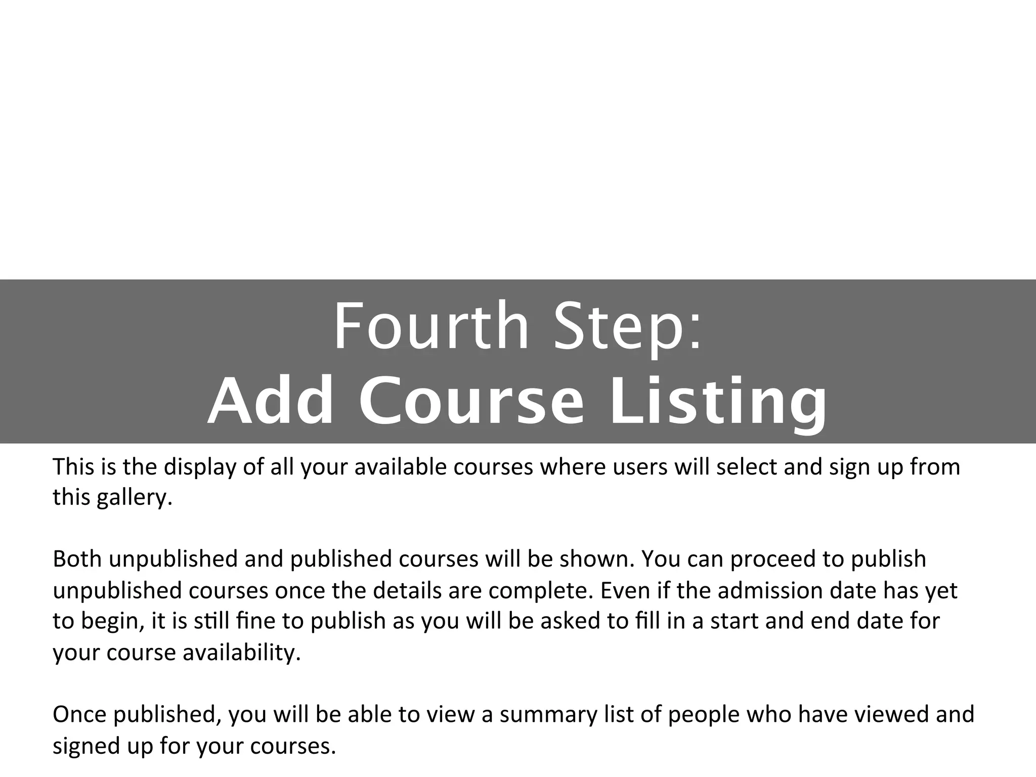 Fourth Step: 
Add Course Listing
This	
  is	
  the	
  display	
  of	
  all	
  your	
  available	
  courses	
  where	
  users	
  will	
  select	
  and	
  sign	
  up	
  from	
  
this	
  gallery.	
  
	
  
Both	
  unpublished	
  and	
  published	
  courses	
  will	
  be	
  shown.	
  You	
  can	
  proceed	
  to	
  publish	
  
unpublished	
  courses	
  once	
  the	
  details	
  are	
  complete.	
  Even	
  if	
  the	
  admission	
  date	
  has	
  yet	
  
to	
  begin,	
  it	
  is	
  s5ll	
  ﬁne	
  to	
  publish	
  as	
  you	
  will	
  be	
  asked	
  to	
  ﬁll	
  in	
  a	
  start	
  and	
  end	
  date	
  for	
  
your	
  course	
  availability.	
  
	
  
Once	
  published,	
  you	
  will	
  be	
  able	
  to	
  view	
  a	
  summary	
  list	
  of	
  people	
  who	
  have	
  viewed	
  and	
  
signed	
  up	
  for	
  your	
  courses.	
  

 