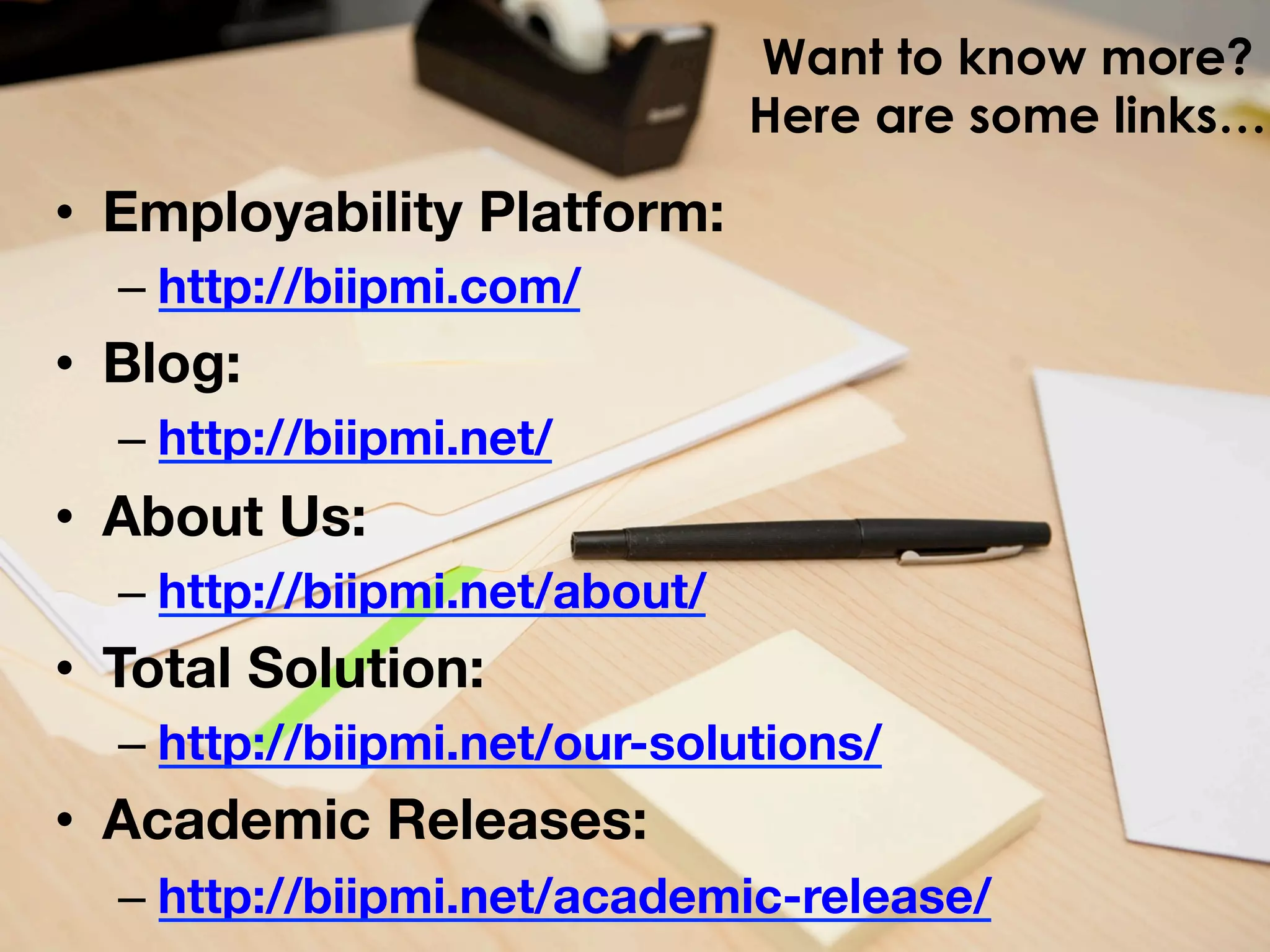 Want to know more?
Here are some links…

•  Employability Platform: 
–  http://biipmi.com/

•  Blog: 
–  http://biipmi.net/

•  About Us: 
–  http://biipmi.net/about/

•  Total Solution: 
–  http://biipmi.net/our-solutions/

•  Academic Releases: 
–  http://biipmi.net/academic-release/

 