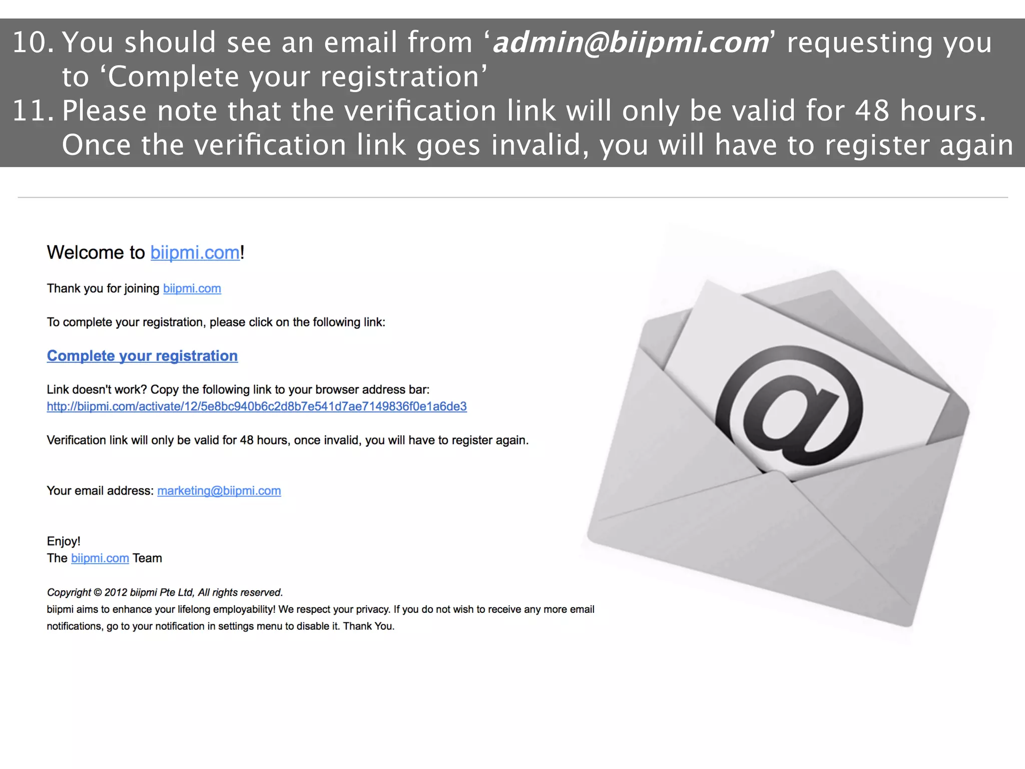 10. You should see an email from ‘admin@biipmi.com’ requesting you
to ‘Complete your registration’
11. Please note that the veriﬁcation link will only be valid for 48 hours.
Once the veriﬁcation link goes invalid, you will have to register again

 