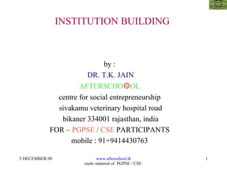 INSTITUTION BUILDING  by :  DR. T.K. JAIN AFTERSCHO ☺ OL  centre for social entrepreneurship  sivakamu veterinary hospital road bikaner 334001 rajasthan, india FOR –  PGPSE  /  CSE  PARTICIPANTS  mobile : 91+9414430763  