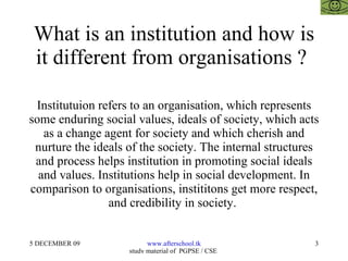 What is an institution and how is it different from organisations ?  Institutuion refers to an organisation, which represents some enduring social values, ideals of society, which acts as a change agent for society and which cherish and nurture the ideals of the society. The internal structures and process helps institution in promoting social ideals and values. Institutions help in social development. In comparison to organisations, instititons get more respect, and credibility in society.  