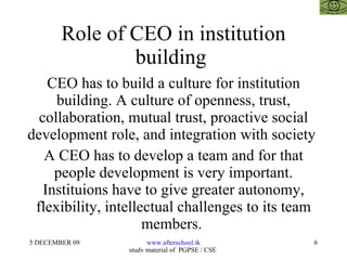 Role of CEO in institution building  CEO has to build a culture for institution building. A culture of openness, trust, collaboration, mutual trust, proactive social development role, and integration with society  A CEO has to develop a team and for that people development is very important. Instituions have to give greater autonomy, flexibility, intellectual challenges to its team members.  