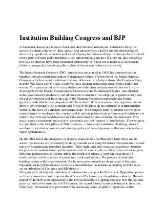 Institution Building Congress and BJP
A functional democracy requires functional and effective institutions. Institutions being the
nerves of a democratic order, their growth and autonomy are vital for smooth functioning of
democracy – political, economic and social. History has witnessed how institutions have evolved
over a period of time and contributes to the nation building process. History has also witnessed
how key institutions have been weakened deliberately by forces not conducive to democratic
affairs, consequently threatening the decline of democratic values in the society.
The Indian National Congress (INC), since it was constituted in 1885, has espoused nation
building through institutionalization of democratic values. The history of the Indian National
Congress is the history of institution building. After winning Independence, the Congress Party
in India was faced with the task of carving out a modern, democratic State from a traditional
society. The party started with a clear definition of the aims and purposes of the new State —
Sovereignty of the People, Constitutional Democracy and Fundamental Rights. An inherited
stable governmental machinery and administrative structure, the adoption of parliamentary and
federal government and the setting up of the Planning Commission provided the formal
apparatus with which these purposes could be realised. What was needed was organisation and
drive to give content to the constitutional forms by building up an institutional continuum that
world lay the basis of a modern, democratic State. The Congress party attempted to strengthen
national unity, to modernise the country, and to operate political and governmental institutions in
order to lay the basis for democracy in India and remained successful in this endeavour. Ever
since, staunch secularism and socialist economics are the Congress’s “core beliefs. The Congress
is committed to the four pillars of Nehruvianism — democratic institution -building, staunch
secularism, socialist economics and a foreign policy of non-alignment — that were integral to a
vision of Indianness.
On the other hand, the emergence of divisive elements like the Bharatiya Janta Party and its
sister organizations are persistently working towards weakening the forces that make for national
unity by strengthening parochial identities. Their traditional and conservative politics obstructs
the process of modernisation and democratisation. In essence, the conflict between the Congress
Party and political parties like the BJP is the conflict of ideas i.e. between the politics of
modernisation and the politics of power in a traditional society. The process of institution
building begins with the government. As the new government has taken charge, it becomes
important, in the public interest, to discuss and deliberate on institution building in India vis-à-
vis contributions of Congress and BJP thereto.
To begin with, the highest institution of a democratic set up is the Parliament. Opposition parties
and their constructive role improve the efficacy of Parliament as a legislating authority. The role
played by the BJP as an Opposition in the 15th Lok Sabha is a glaring example how the national
party had sullied the institution of Parliament, the sacred forum, by not allowing it to function
effectively. Parliament was prevented from discussing issues of public importance and to
 