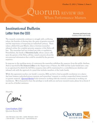 October 17, 2013 | Volume 3, Issue 4

Institutional Bulletin
Letter from the CEO

Henrietta and David Lacks
Courtesy of the Lacks Family

The research community continues to struggle with conflicting
values: the benefits of sharing data, the gains of genetics research
and the importance of respecting an individual’s privacy. These
values collided this past March, when a German researcher
released on-line the complete genomic sequence of the HeLa cell
line. The researcher had not violated any rules or regulations.
Nevertheless, the family of Henrietta Lacks, whose cancer cells
were the genesis of the HeLa cell line, raised concerns about the
very personal information that could be revealed by the genomic
sequence.
In response to the resulting storm of controversy the researcher withdrew the sequence from the public database.
And as reported by Dr. Francis Collins in the August issue of Nature, the NIH and the Lacks family have come
to an agreement by which the full HeLa sequence data will be maintained in a controlled-access database and
released only with the approval of a panel that includes members of the Lacks family.
While this agreement resolves one family’s concerns, IRBs are left to find acceptable resolutions on a day-today basis between individual privacy interests and researchers’ requests to conduct unspecified future research
on genetic material. Quorum Review looks forward to working with the research community in working out
resolutions. We’re honored to have the privilege to work with you and your research teams; please let us know if
we can be of further assistance.

Sincerely,

Cami Gearhart, CEO
Quorum Review IRB
1601 Fifth Avenue, Suite 1000 | Seattle, Washington 98101
T 206.448.4082 | F 206.448.4193 | QuorumReview.com

1

 