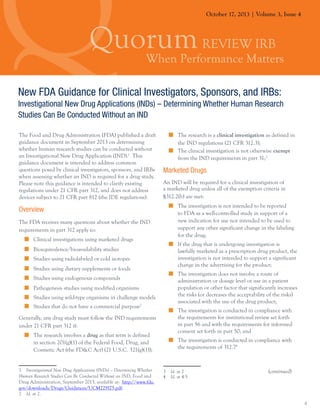 October 17, 2013 | Volume 3, Issue 4

New FDA Guidance for Clinical Investigators, Sponsors, and IRBs:
Investigational New Drug Applications (INDs) – Determining Whether Human Research
Studies Can Be Conducted Without an IND
The Food and Drug Administration (FDA) published a draft
guidance document in September 2013 on determining
whether human research studies can be conducted without
an Investigational New Drug Application (IND).1 This
guidance document is intended to address common
questions posed by clinical investigators, sponsors, and IRBs
when assessing whether an IND is required for a drug study.
Please note this guidance is intended to clarify existing
regulations under 21 CFR part 312, and does not address
devices subject to 21 CFR part 812 (the IDE regulations).

Overview
The FDA receives many questions about whether the IND
requirements in part 312 apply to:
„„ Clinical investigations using marketed drugs
„„ Bioequivalence/bioavailability studies
„„ Studies using radiolabeled or cold isotopes
„„ Studies using dietary supplements or foods
„„ Studies using endogenous compounds
„„ Pathogenesis studies using modified organisms
„„ Studies using wild-type organisms in challenge models
„„ Studies that do not have a commercial purpose2
Generally, any drug study must follow the IND requirements
under 21 CFR part 312 if:
„„ The research involves a drug as that term is defined
in section 201(g)(1) of the Federal Food, Drug, and
Cosmetic Act (the FD&C Act) (21 U.S.C. 321(g)(1));
1  Investigational New Drug Applications (INDs) – Determining Whether
Human Research Studies Can Be Conducted Without an IND, Food and
Drug Administration, September 2013, available at: http://www.fda.
gov/downloads/Drugs/Guidances/UCM229175.pdf.
2  Id. at 2.

„„ The research is a clinical investigation as defined in
the IND regulations (21 CFR 312.3);
„„ The clinical investigation is not otherwise exempt
from the IND requirements in part 31;3

Marketed Drugs
An IND will be required for a clinical investigation of
a marketed drug unless all of the exemption criteria in
§312.2(b) are met:
„„ The investigation is not intended to be reported
to FDA as a well-controlled study in support of a
new indication for use nor intended to be used to
support any other significant change in the labeling
for the drug;
„„ If the drug that is undergoing investigation is
lawfully marketed as a prescription drug product, the
investigation is not intended to support a significant
change in the advertising for the product;
„„ The investigation does not involve a route of
administration or dosage level or use in a patient
population or other factor that significantly increases
the risks (or decreases the acceptability of the risks)
associated with the use of the drug product;
„„ The investigation is conducted in compliance with
the requirements for institutional review set forth
in part 56 and with the requirements for informed
consent set forth in part 50; and
„„ The investigation is conducted in compliance with
the requirements of 312.74

3  Id. at 2				
4  Id. at 4-5

(continued)

4

 