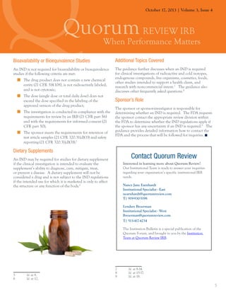 October 17, 2013 | Volume 3, Issue 4

Bioavailability or Bioequivalence Studies

Additional Topics Covered

An IND is not required for bioavailability or bioequivalence
studies if the following criteria are met:

The guidance further discusses when an IND is required
for clinical investigations of radioactive and cold isotopes,
endogenous compounds, live organisms, cosmetics, foods,
other studies intended to support a health claim, and
research with noncommercial intent.7 The guidance also
discusses other frequently asked questions.8

„„ The drug product does not contain a new chemical
entity (21 CFR 314.108), is not radioactively labeled,
and is not cytotoxic;
„„ The dose (single dose or total daily dose) does not
exceed the dose specified in the labeling of the
approved version of the drug product;
„„ The investigation is conducted in compliance with the
requirements for review by an IRB (21 CFR part 56)
and with the requirements for informed consent (21
CFR part 50);
„„ The sponsor meets the requirements for retention of
test article samples (21 CFR 320.31(d)(1)) and safety
reporting (21 CFR 320.31(d)(3));5

Sponsor’s Role
The sponsor or sponsor-investigator is responsible for
determining whether an IND is required. The FDA requests
the sponsor contact the appropriate review division within
the FDA to determine whether the IND regulations apply if
the sponsor has any uncertainty if an IND is required.9 The
guidance provides detailed information how to contact the
FDA and the process that will be followed for inquiries.

Dietary Supplements
An IND may be required for studies for dietary supplement
if the clinical investigation is intended to evaluate the
supplement’s ability to diagnose, cure, mitigate, treat,
or prevent a disease. A dietary supplement will not be
considered a drug and is not subject to the IND regulations
if the intended use for which it is marketed is only to affect
the structure or any function of the body.6

Contact Quorum Review
Interested in learning more about Quorum Review?
Our Institutional Team is ready to answer your inquiries
regarding your organization’s specific institutional IRB
needs.
Nancy Jane Earnhardt
Institutional Specialist - East
nearnhardt@quorumreview.com
T| 919-930-5198
Lyndsey Broerman
Institutional Specialist - West
lbroerman@quorumreview.com
T| 513-417-4234
The Institution Bulletin is a special publication of the
Quorum Forum, and brought to you by the Institution
Team at Quorum Review IRB.

5 	
6 	

Id. at 8.
Id. at 12.

7 	
8 	
9 	

Id. at 8-14.
Id. at 15-17.
Id. at 18.

5

 