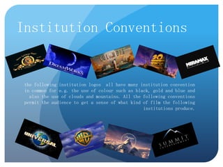 Institution Conventions

the following institution logos all have many institution convention
in common for e.g. the use of colour such as black, gold and blue and
also the use of clouds and mountains. All the following conventions
permit the audience to get a sense of what kind of film the following
institutions produce.

 