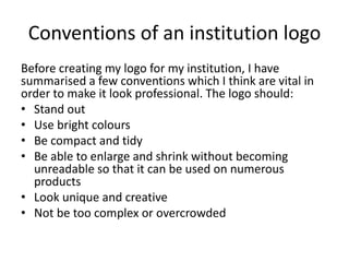 Conventions of an institution logo
Before creating my logo for my institution, I have
summarised a few conventions which I think are vital in
order to make it look professional. The logo should:
• Stand out
• Use bright colours
• Be compact and tidy
• Be able to enlarge and shrink without becoming
unreadable so that it can be used on numerous
products
• Look unique and creative
• Not be too complex or overcrowded
 