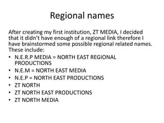 Regional names
After creating my first institution, ZT MEDIA, I decided
that it didn’t have enough of a regional link therefore I
have brainstormed some possible regional related names.
These include:
• N.E.R.P MEDIA = NORTH EAST REGIONAL
PRODUCTIONS
• N.E.M = NORTH EAST MEDIA
• N.E.P = NORTH EAST PRODUCTIONS
• ZT NORTH
• ZT NORTH EAST PRODUCTIONS
• ZT NORTH MEDIA
 