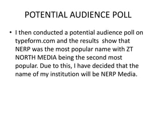 POTENTIAL AUDIENCE POLL
• I then conducted a potential audience poll on
typeform.com and the results show that
NERP was the most popular name with ZT
NORTH MEDIA being the second most
popular. Due to this, I have decided that the
name of my institution will be NERP Media.
 
