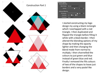 I started constructing my logo
design my using a black rectangle
which I overlapped with a red
triangle. I then duplicated and
flipped the triangle before filling it
white with a black border. I then
altered the blending options of my
shape by making the opacity
lighter and then changing the
blend mode from normal to
multiply. I then channelled the
colours to just green and blue
instead of green blue and red.
Finally I removed the fills colours
of two of the shapes to leave just
borders and a very pastel like
design.
Construction Part 1
 