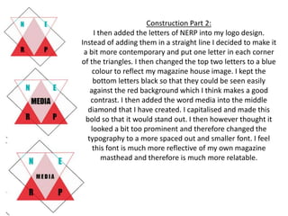 Construction Part 2:
I then added the letters of NERP into my logo design.
Instead of adding them in a straight line I decided to make it
a bit more contemporary and put one letter in each corner
of the triangles. I then changed the top two letters to a blue
colour to reflect my magazine house image. I kept the
bottom letters black so that they could be seen easily
against the red background which I think makes a good
contrast. I then added the word media into the middle
diamond that I have created. I capitalised and made this
bold so that it would stand out. I then however thought it
looked a bit too prominent and therefore changed the
typography to a more spaced out and smaller font. I feel
this font is much more reflective of my own magazine
masthead and therefore is much more relatable.
 